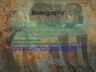 Bibliography http://wysinger.homestead.com/mapofnubia.html http://query.nytimes.com/gst/fullpage.html?res=9C00E5D71E3BF934A15751C0A962958260&scp=2&sq=nubia&st=nyt http://students.missouri.edu/~sa-en-ra/nubia.html http://query.nytimes.com/gst/fullpage.html?res=9E0CE2D9143CF932A25751C0A964958260&scp=18&sq=nubia&st=nyt http://www. anth . ucsb . edu/faculty/stsmith/research/nubia_history .html "Ancient Nubia." Looklex Encyclopaedia. May 12, 2005. Oriental Institute. 25 Nov 2008 <http://i-cias.com/e.o/nubia.htm>.  