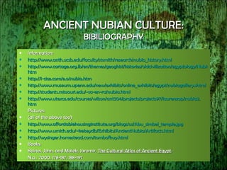 ANCIENT NUBIAN CULTURE: BIBILIOGRAPHY Information: http://www. anth . ucsb . edu/faculty/stsmith/research/nubia_history .html http://www.cartage.org.lb/en/themes/geoghist/histories/oldcivilization/egyptology/Nubia/main. htm http: //i-cias . com/e . o/nubia . htm http://www.museum. upenn . edu/new/exhibits/online_exhibits/egypt/nubiagallery . shtml http://students. missouri . edu/~sa-en-ra/nubia .html http://www. utexas .edu/courses/wilson/ant304/projects/projects97/laurenzop/nubia2. htm Pictures: (all of the above too) http://www. affordablehousinginstitute . org/blogs/us/Abu_simbel_temple .jpg http://www. umich . edu/~kelseydb/Exhibits/AncientNubia/Artifacts .html http: //wysinger .homestead. com/tombofhuy .html Books: Baines, John, and Malek, Jaromir.  The Cultural Atlas of Ancient Egypt .  N.p.: 2000, 178-187, 188-197 