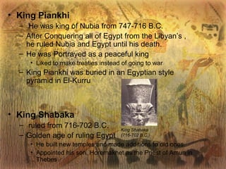 King Piankhi He was king of Nubia from 747-716 B.C. After Conquering all of Egypt from the Libyan’s , he ruled Nubia and Egypt until his death. He was Portrayed as a peaceful king Liked to make treaties instead of going to war King Piankhi was buried in an Egyptian style pyramid in El-Kurru King Shabaka ruled from 716-702 B.C. Golden age of ruling Egypt He built new temples and made additions to old ones. Appointed his son, Horemakhet as the Priest of Amun in Thebes King Shabaka (716-702 B.C.) 