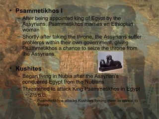 Psammetikhos I After being appointed king of Egypt by the Assyrians, Psammetikhos marries an Ethiopian woman Shortly after taking the throne, the Assyrians suffer problems within their own government, giving Psammetikhos a chance to seize the throne from the Assyrians. Kushites Began living in Nubia after the Assyrian’s conquered Egypt from the Nubians Threatened to attack King Psammetikhos in Egypt 275 B.C. Psammetikhos attacks Kushites forcing them to retreat to Meroe 