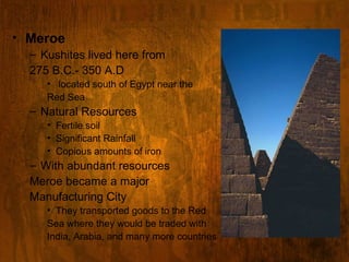 Meroe Kushites lived here from  275 B.C.- 350 A.D located south of Egypt near the Red Sea Natural Resources Fertile soil Significant Rainfall Copious amounts of iron With abundant resources Meroe became a major  Manufacturing City They transported goods to the Red  Sea where they would be traded with  India, Arabia, and many more countries 