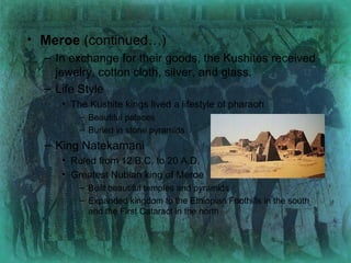 Meroe  (continued…) In exchange for their goods, the Kushites received jewelry, cotton cloth, silver, and glass. Life Style The Kushite kings lived a lifestyle of pharaoh Beautiful palaces Buried in stone pyramids King Natekamani Ruled from 12 B.C. to 20 A.D. Greatest Nubian king of Meroe Built beautiful temples and pyramids Expanded kingdom to the Ethiopian Foothills in the south and the First Cataract in the north 