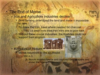 The End of Meroe Iron and Agriculture industries decline Over farming unfertilized the land and made it impossible to farm To make the Iron, trees where needed for charcoal They cut down more trees then were able to grow back Without these crucial Industries, the Kushites could not support their kingdom Kingdom of Aksum Meroe neighbors to the southeast 350 A.D. Aksum invaded Meroe and captured their seaports and ended the Meroe Kingdom 