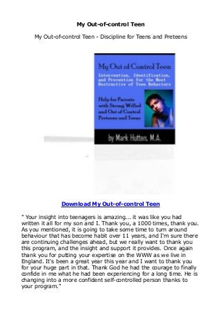 My Out-of-control Teen
My Out-of-control Teen - Discipline for Teens and Preteens
Download My Out-of-control Teen
" Your insight into teenagers is amazing... it was like you had
written it all for my son and I. Thank you, a 1000 times, thank you.
As you mentioned, it is going to take some time to turn around
behaviour that has become habit over 11 years, and I'm sure there
are continuing challenges ahead, but we really want to thank you
this program, and the insight and support it provides. Once again
thank you for putting your expertise on the WWW as we live in
England. It's been a great year this year and I want to thank you
for your huge part in that. Thank God he had the courage to finally
confide in me what he had been experiencing for a long time. He is
changing into a more confident self-controlled person thanks to
your program."
 