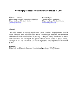 Providing open access for scholarly information in Libya
Mohamed A. Arteimi Ahlam Al-Tajori
Electrical and Computer Engineering Department Computer Science Department
Libyan Academy of Graduate Studies Libyan Academy of Graduate Studies
Arteimi@yahoo.com ahlaaa2004@yahoo.com
Abstract
This paper describes an ongoing project at the Libyan Academy. The project aims to build
digital library for thesis and dissertations (ETD). The researchers developed a system based
on Greenstone open source systems for building ETD digital library. A metadata for theses
and dissertations was developed. The paper addresses issues related to project design,
development and user satisfaction. Conclusions highlighted some important lessons learned
to date.
Keywords:
Digital Library, Electronic theses and Dissertations, Open Access, ETD, Metadata.
 