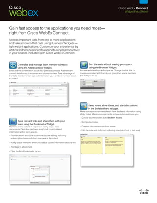 Cisco WebEx Connect
                                                                                                                              Widget Fact Sheet




Gain fast access to the applications you need most—
right from Cisco WebEx Connect.
Access important data from one or more applications
and take action on that data using Business Widgets—
lightweight applications. Customize your experience by
adding widgets designed to extend business productivity
in your spaces, included with Cisco WebEx Connect.


                                                                                      Surf the web without leaving your space
         Centralize and manage team member contacts
                                                                                      using the Browser Widget.
         using the Address Book Widget.
                                                                            Access websites from within spaces. Change the link, title, or
Enter and track information about your personal contacts. Add relevant
                                                                            image associated with the link—or give other space members
contact details—such as names and phone numbers. Take advantage of
                                                                            the ability to do so.
the Note field to maintain special information you want to remember about
a contact.




                                                                                     Keep notes, share ideas, and start discussions
                                                                                     in the Bulletin Board Widget.
                                                                            Make sure space members always have the latest information using
                                                                            sticky notes. Make announcements, enhance discussions as you:
                                                                            • Quickly add new notes to the Bulletin Board.
         Save relevant links and share them with your                       • Sort posted notes.
         team using the Bookmarks Widget.
                                                                            • Create a discussion topic from a note.
Maintain online content in a space as easily as you store
documents. Centralize pertinent links for all project-related               • Edit the note and its format, including note color, font, or font size)
information within team spaces.
• Provide details about the bookmark you are adding, including
  a descriptive name and short overview of its content.

• Notify space members when you add or update information about a link.

• Add tags to a bookmark.

• Filter the list of bookmarks by tag.
 