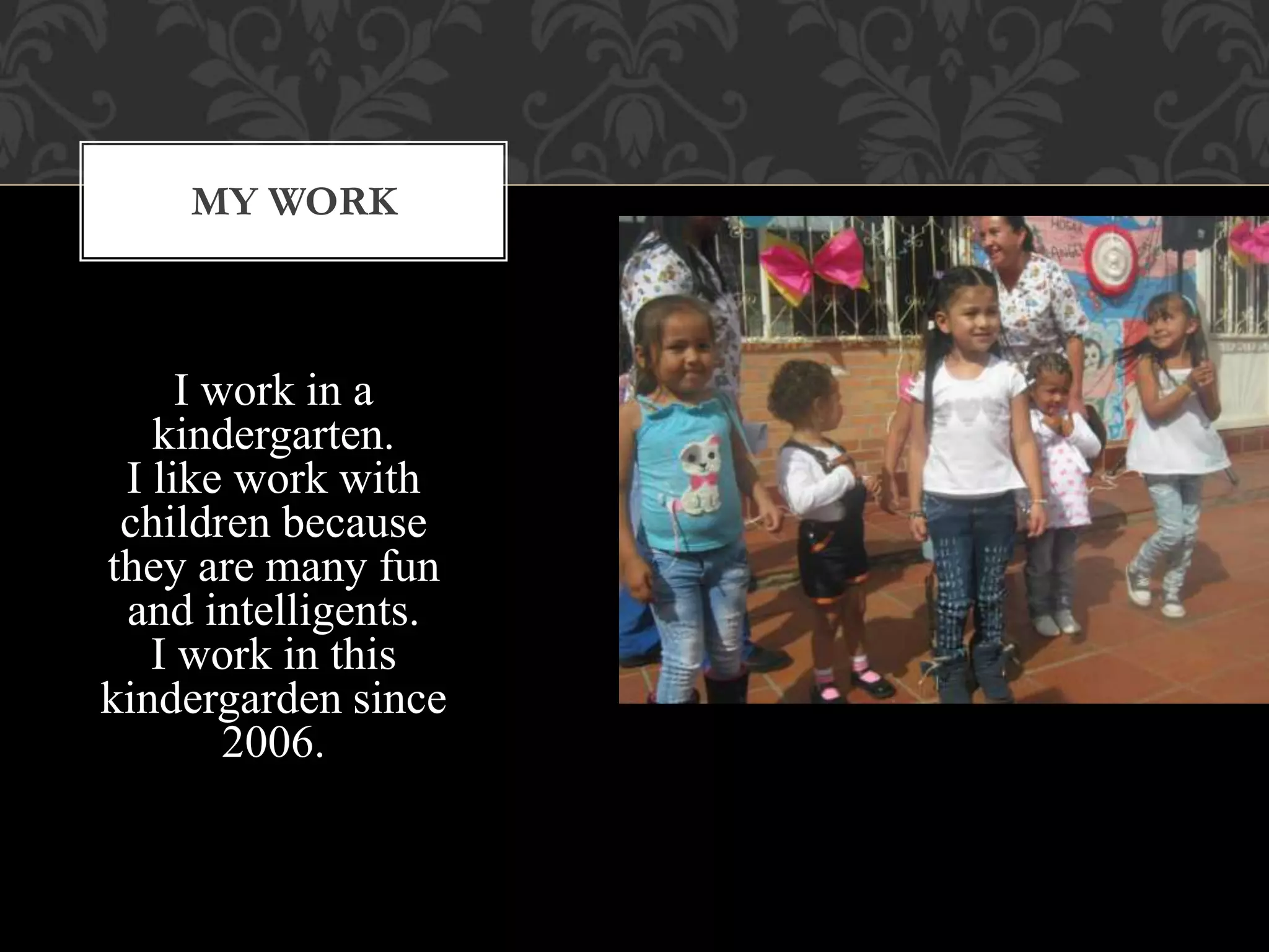 I work in a
kindergarten.
I like work with
children because
they are many fun
and intelligents.
I work in this
kindergarden since
2006.
MY WORK
 