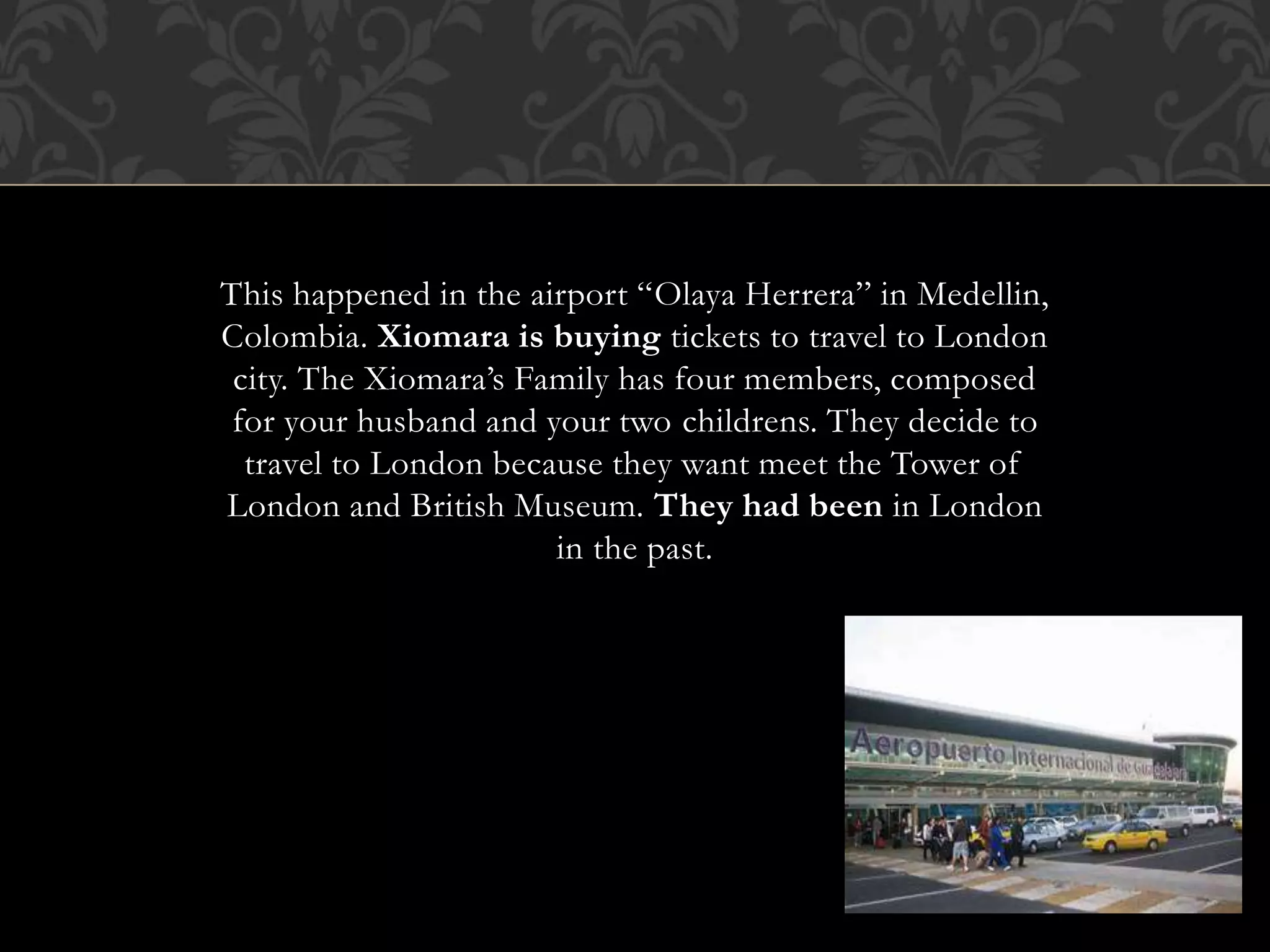 This happened in the airport “Olaya Herrera” in Medellin,
Colombia. Xiomara is buying tickets to travel to London
city. The Xiomara’s Family has four members, composed
for your husband and your two childrens. They decide to
travel to London because they want meet the Tower of
London and British Museum. They had been in London
in the past.
 