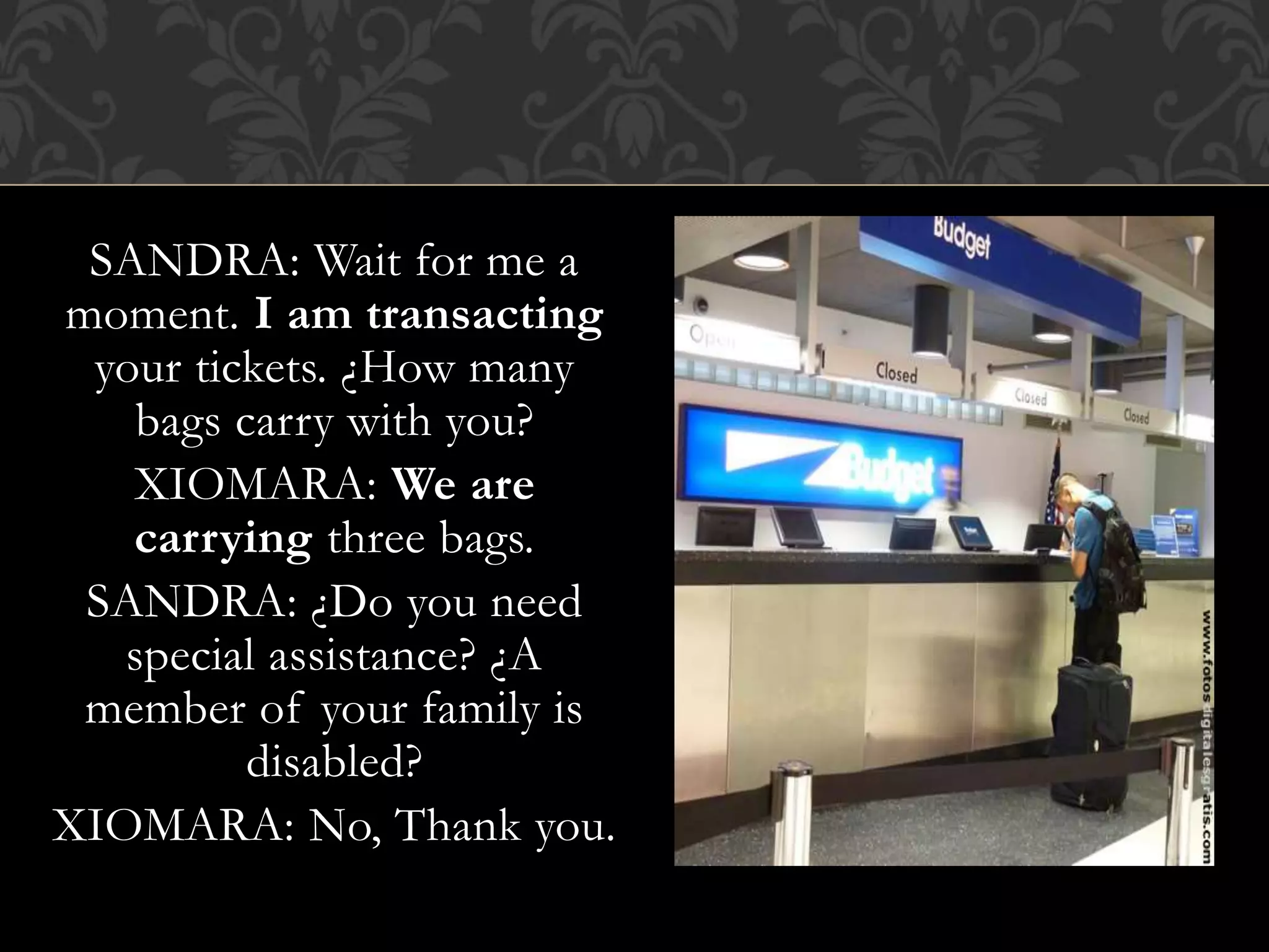 SANDRA: Wait for me a
moment. I am transacting
your tickets. ¿How many
bags carry with you?
XIOMARA: We are
carrying three bags.
SANDRA: ¿Do you need
special assistance? ¿A
member of your family is
disabled?
XIOMARA: No, Thank you.
 