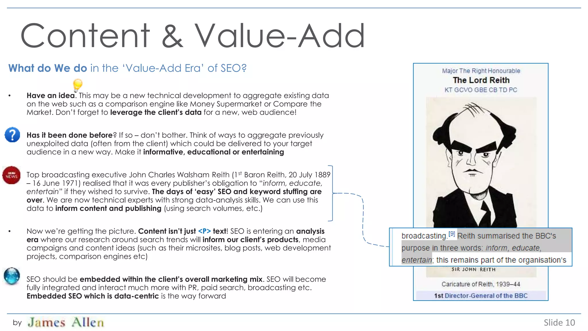 Content & Value-Add
What do We do in the ‘Value-Add Era’ of SEO?
• Have an idea. This may be a new technical development to aggregate existing data
on the web such as a comparison engine like Money Supermarket or Compare the
Market. Don’t forget to leverage the client’s data for a new, web audience!
• Has it been done before? If so – don’t bother. Think of ways to aggregate previously
unexploited data (often from the client) which could be delivered to your target
audience in a new way. Make it informative, educational or entertaining
• Top broadcasting executive John Charles Walsham Reith (1st Baron Reith, 20 July 1889
– 16 June 1971) realised that it was every publisher’s obligation to “inform, educate,
entertain” if they wished to survive. The days of ‘easy’ SEO and keyword stuffing are
over. We are now technical experts with strong data-analysis skills. We can use this
data to inform content and publishing (using search volumes, etc.)
• Now we’re getting the picture. Content isn’t just <P> text! SEO is entering an analysis
era where our research around search trends will inform our client’s products, media
campaigns and content ideas (such as their microsites, blog posts, web development
projects, comparison engines etc)
• SEO should be embedded within the client’s overall marketing mix. SEO will become
fully integrated and interact much more with PR, paid search, broadcasting etc.
Embedded SEO which is data-centric is the way forward
Slide 10by
 