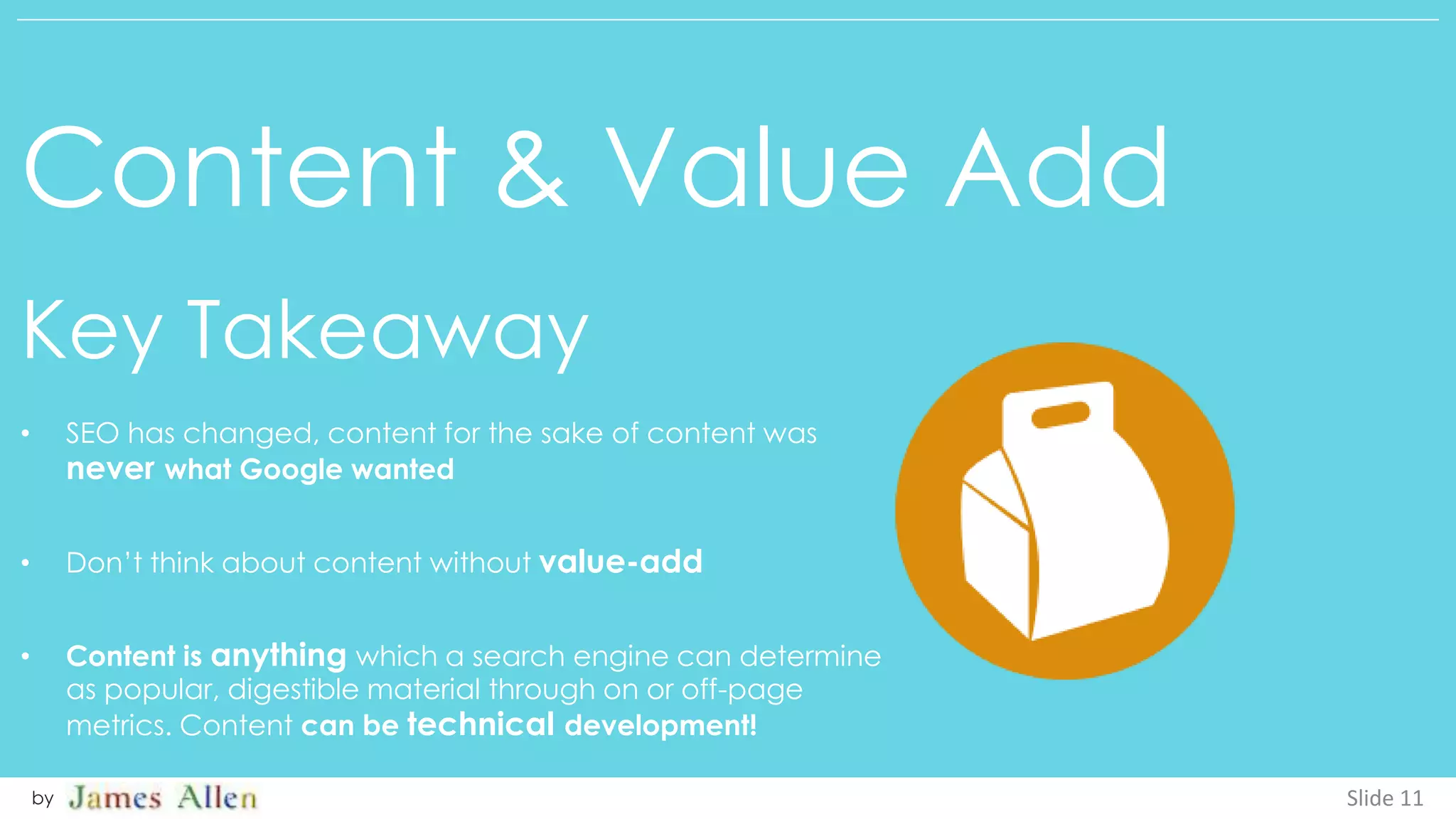 Content & Value Add
Key Takeaway
Slide 11by
• SEO has changed, content for the sake of content was
never what Google wanted
• Don’t think about content without value-add
• Content is anything which a search engine can determine
as popular, digestible material through on or off-page
metrics. Content can be technical development!
 