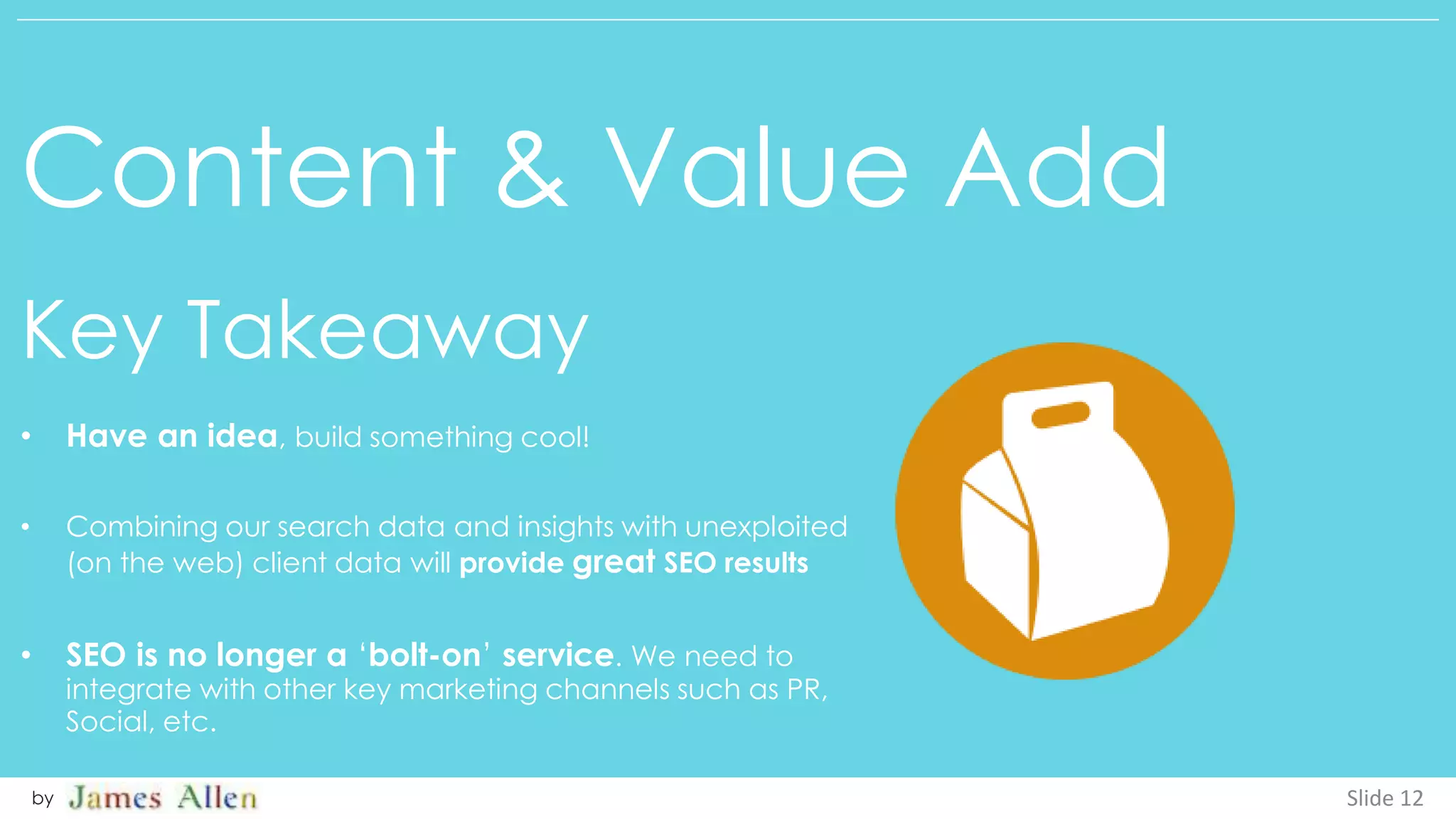 Content & Value Add
Key Takeaway
Slide 12by
• Have an idea, build something cool!
• Combining our search data and insights with unexploited
(on the web) client data will provide great SEO results
• SEO is no longer a ‘bolt-on’ service. We need to
integrate with other key marketing channels such as PR,
Social, etc.
 