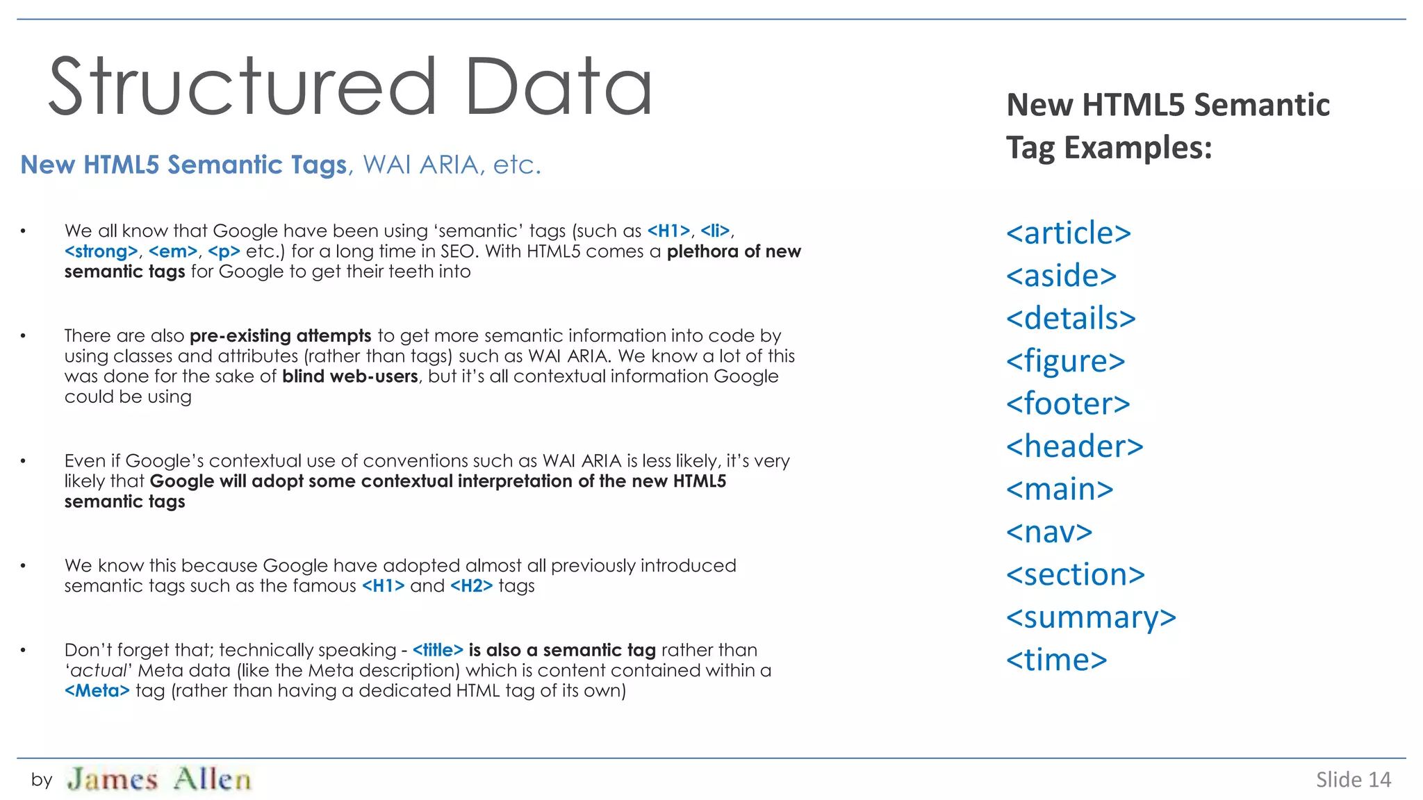 Structured Data
New HTML5 Semantic Tags, WAI ARIA, etc.
• We all know that Google have been using ‘semantic’ tags (such as <H1>, <li>,
<strong>, <em>, <p> etc.) for a long time in SEO. With HTML5 comes a plethora of new
semantic tags for Google to get their teeth into
• There are also pre-existing attempts to get more semantic information into code by
using classes and attributes (rather than tags) such as WAI ARIA. We know a lot of this
was done for the sake of blind web-users, but it’s all contextual information Google
could be using
• Even if Google’s contextual use of conventions such as WAI ARIA is less likely, it’s very
likely that Google will adopt some contextual interpretation of the new HTML5
semantic tags
• We know this because Google have adopted almost all previously introduced
semantic tags such as the famous <H1> and <H2> tags
• Don’t forget that; technically speaking - <title> is also a semantic tag rather than
‘actual’ Meta data (like the Meta description) which is content contained within a
<Meta> tag (rather than having a dedicated HTML tag of its own)
Slide 14by
New HTML5 Semantic
Tag Examples:
<article>
<aside>
<details>
<figure>
<footer>
<header>
<main>
<nav>
<section>
<summary>
<time>
 