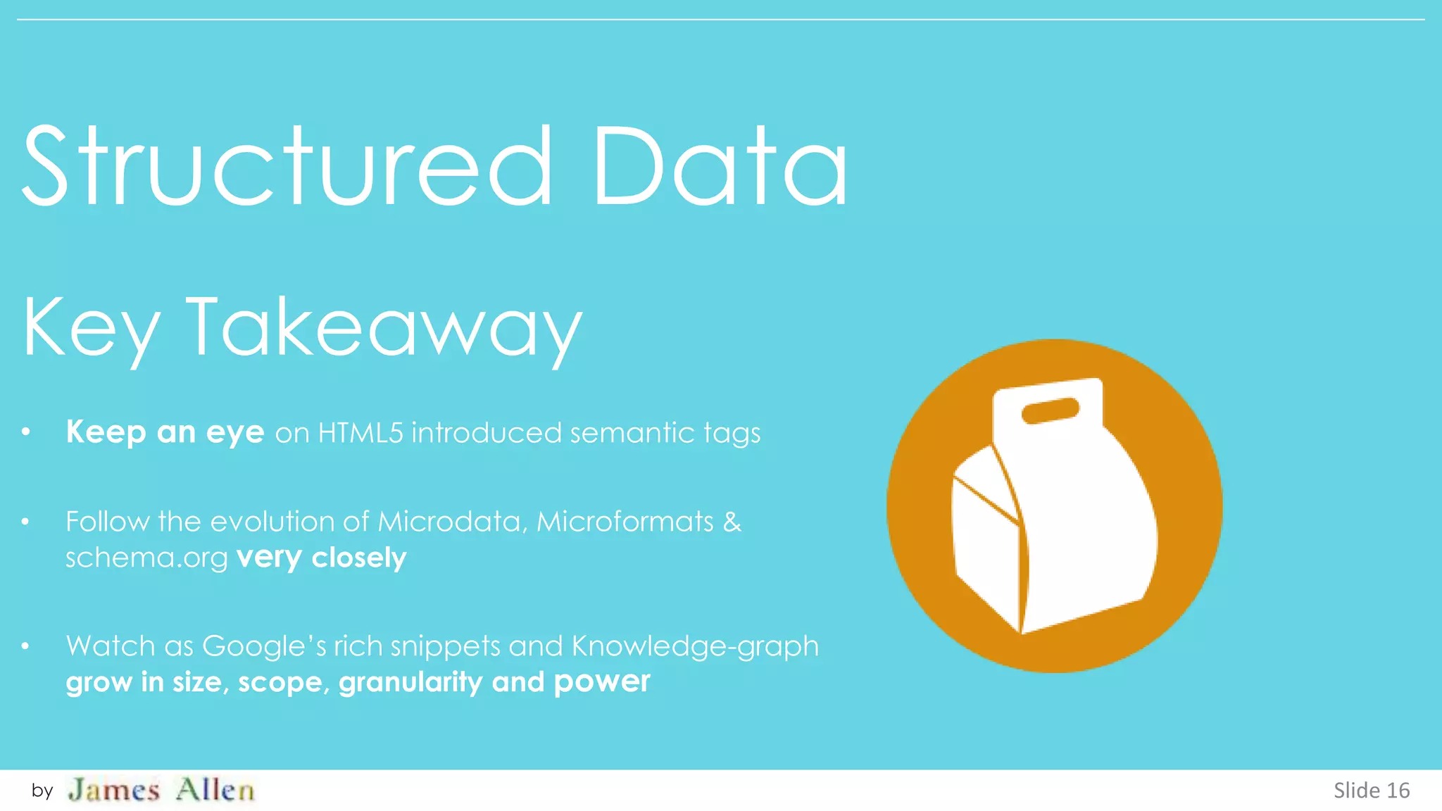 Structured Data
Key Takeaway
Slide 16by
• Keep an eye on HTML5 introduced semantic tags
• Follow the evolution of Microdata, Microformats &
schema.org very closely
• Watch as Google’s rich snippets and Knowledge-graph
grow in size, scope, granularity and power
 