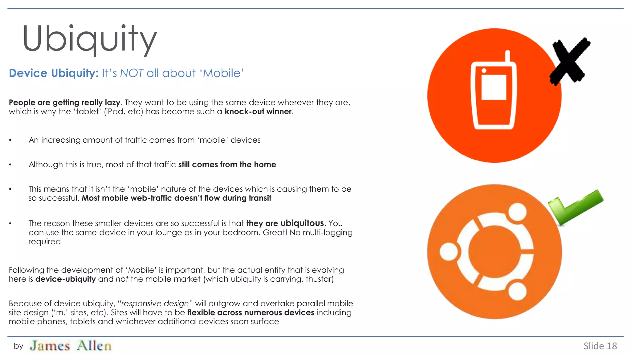 Ubiquity
Device Ubiquity: It’s NOT all about ‘Mobile’
People are getting really lazy. They want to be using the same device wherever they are,
which is why the ‘tablet’ (iPad, etc) has become such a knock-out winner.
• An increasing amount of traffic comes from ‘mobile’ devices
• Although this is true, most of that traffic still comes from the home
• This means that it isn’t the ‘mobile’ nature of the devices which is causing them to be
so successful. Most mobile web-traffic doesn’t flow during transit
• The reason these smaller devices are so successful is that they are ubiquitous. You
can use the same device in your lounge as in your bedroom. Great! No multi-logging
required
Following the development of ‘Mobile’ is important, but the actual entity that is evolving
here is device-ubiquity and not the mobile market (which ubiquity is carrying, thusfar)
Because of device ubiquity, “responsive design” will outgrow and overtake parallel mobile
site design (‘m.’ sites, etc). Sites will have to be flexible across numerous devices including
mobile phones, tablets and whichever additional devices soon surface
Slide 18by
 