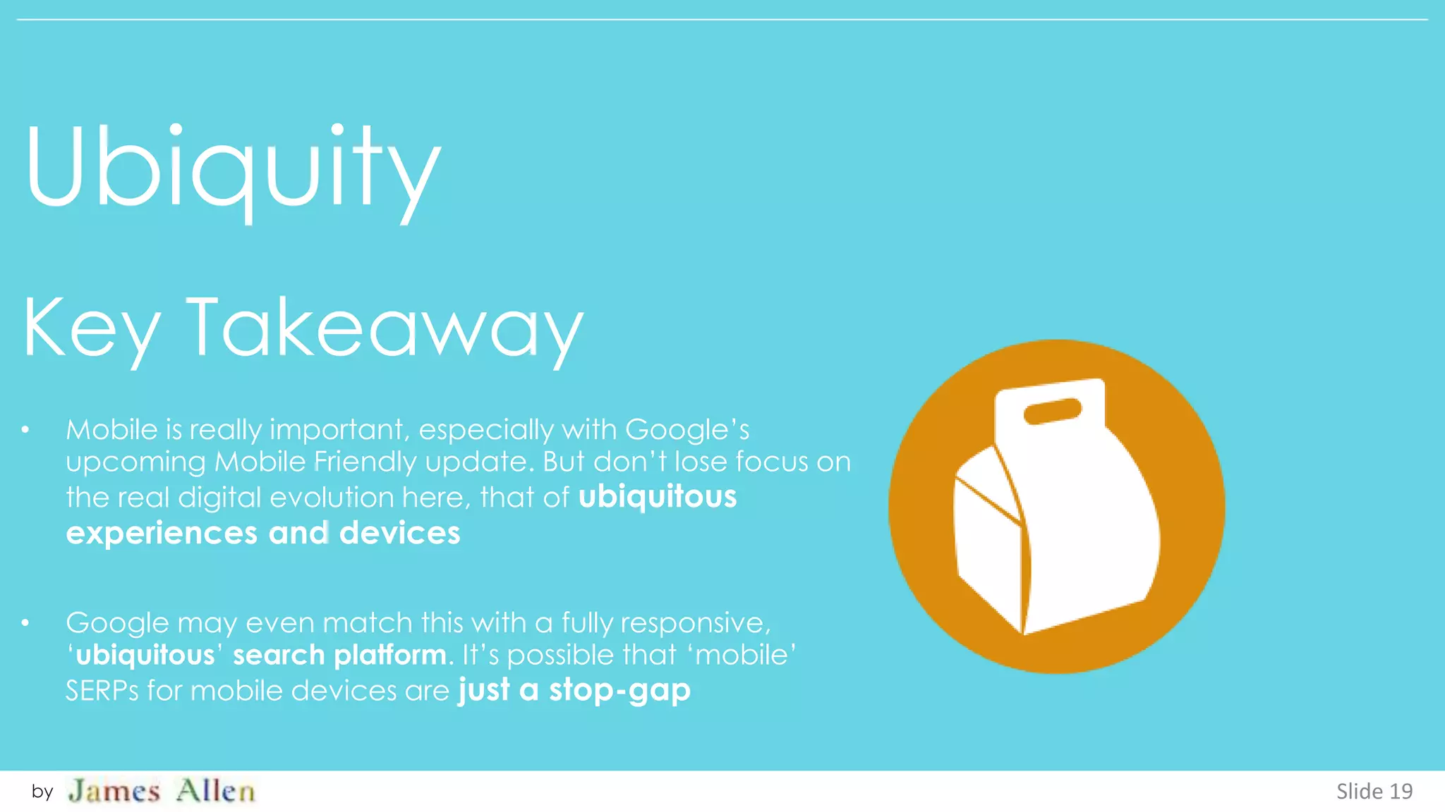 Ubiquity
Key Takeaway
Slide 19by
• Mobile is really important, especially with Google’s
upcoming Mobile Friendly update. But don’t lose focus on
the real digital evolution here, that of ubiquitous
experiences and devices
• Google may even match this with a fully responsive,
‘ubiquitous’ search platform. It’s possible that ‘mobile’
SERPs for mobile devices are just a stop-gap
 