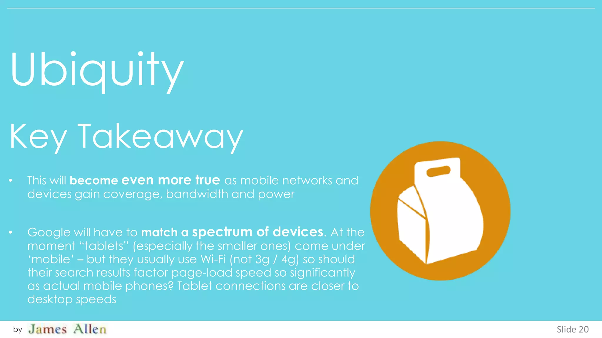 Ubiquity
Key Takeaway
Slide 20by
• This will become even more true as mobile networks and
devices gain coverage, bandwidth and power
• Google will have to match a spectrum of devices. At the
moment “tablets” (especially the smaller ones) come under
‘mobile’ – but they usually use Wi-Fi (not 3g / 4g) so should
their search results factor page-load speed so significantly
as actual mobile phones? Tablet connections are closer to
desktop speeds
 