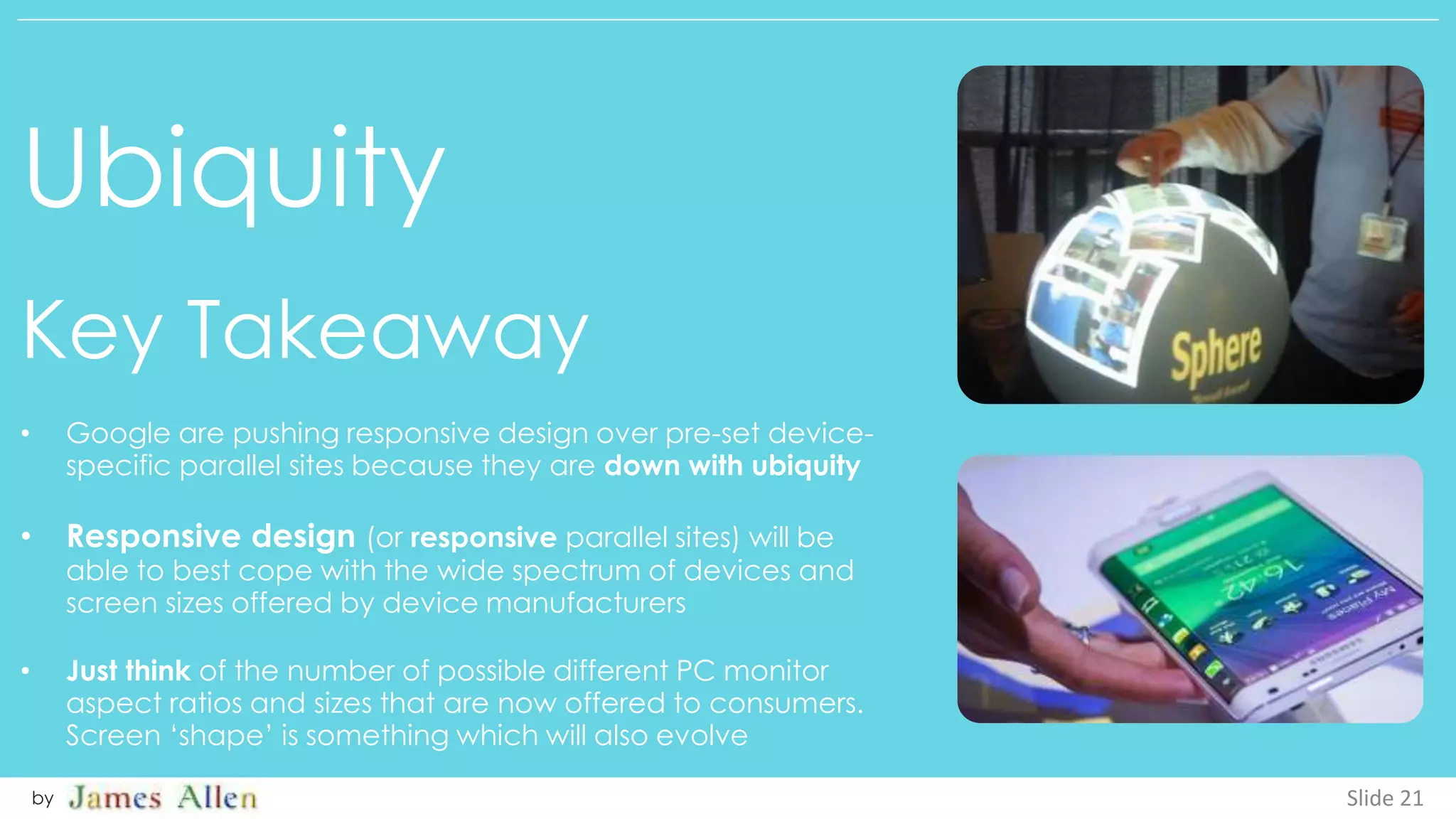 Ubiquity
Key Takeaway
Slide 21by
• Google are pushing responsive design over pre-set device-
specific parallel sites because they are down with ubiquity
• Responsive design (or responsive parallel sites) will be
able to best cope with the wide spectrum of devices and
screen sizes offered by device manufacturers
• Just think of the number of possible different PC monitor
aspect ratios and sizes that are now offered to consumers.
Screen ‘shape’ is something which will also evolve
 