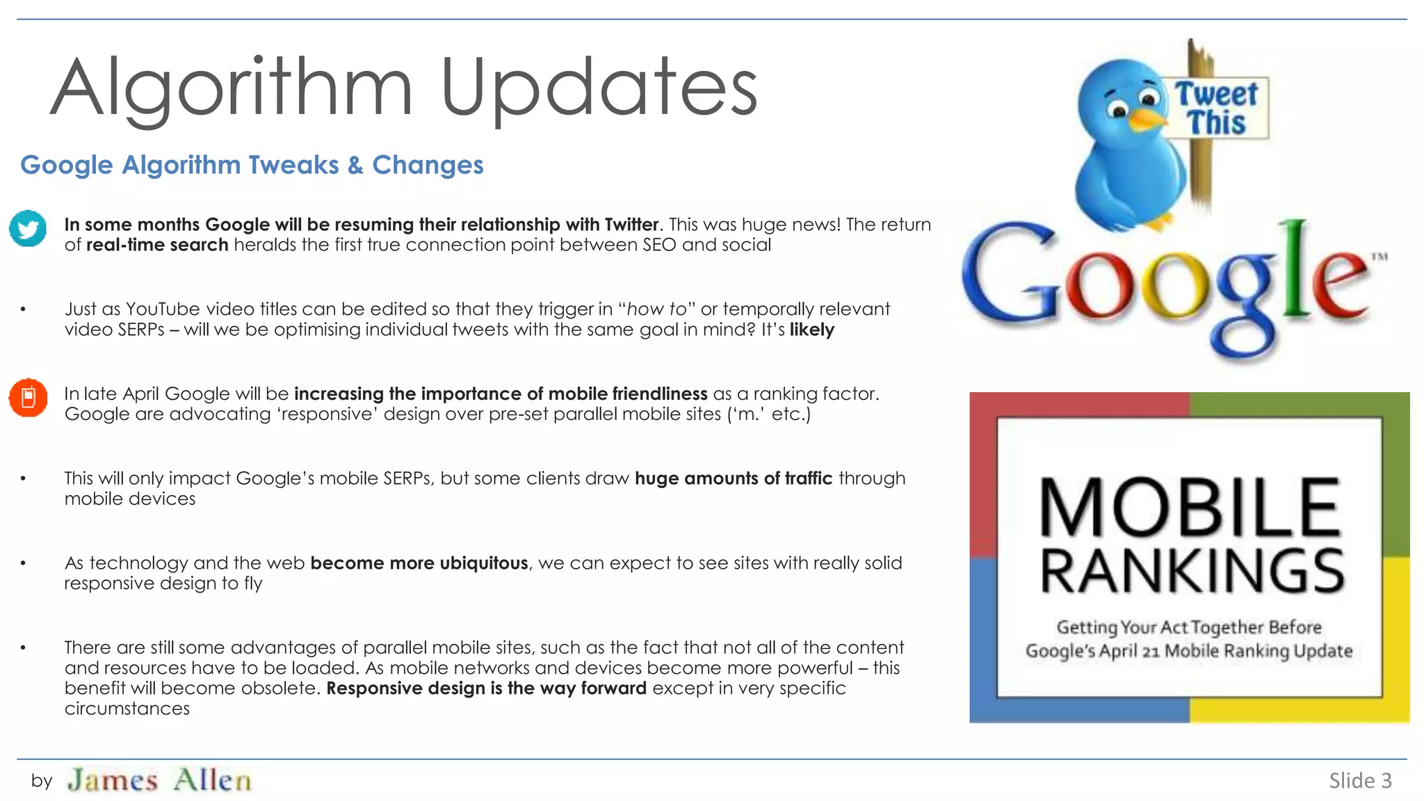 Algorithm Updates
Google Algorithm Tweaks & Changes
• In some months Google will be resuming their relationship with Twitter. This was huge news! The return
of real-time search heralds the first true connection point between SEO and social
• Just as YouTube video titles can be edited so that they trigger in “how to” or temporally relevant
video SERPs – will we be optimising individual tweets with the same goal in mind? It’s likely
• In late April Google will be increasing the importance of mobile friendliness as a ranking factor.
Google are advocating ‘responsive’ design over pre-set parallel mobile sites (‘m.’ etc.)
• This will only impact Google’s mobile SERPs, but some clients draw huge amounts of traffic through
mobile devices
• As technology and the web become more ubiquitous, we can expect to see sites with really solid
responsive design to fly
• There are still some advantages of parallel mobile sites, such as the fact that not all of the content
and resources have to be loaded. As mobile networks and devices become more powerful – this
benefit will become obsolete. Responsive design is the way forward except in very specific
circumstances
Slide 3by
 