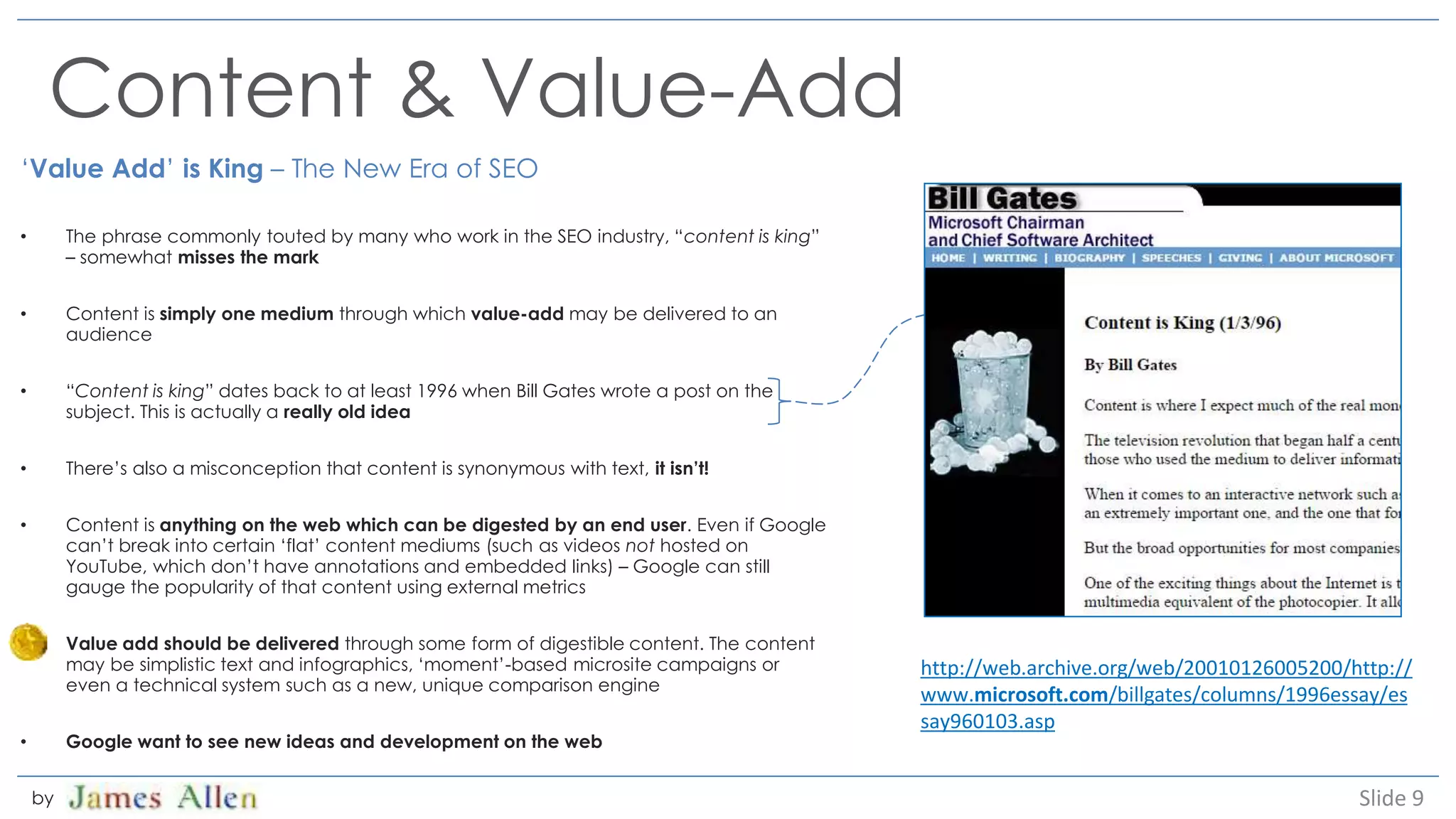 Content & Value-Add
‘Value Add’ is King – The New Era of SEO
• The phrase commonly touted by many who work in the SEO industry, “content is king”
– somewhat misses the mark
• Content is simply one medium through which value-add may be delivered to an
audience
• “Content is king” dates back to at least 1996 when Bill Gates wrote a post on the
subject. This is actually a really old idea
• There’s also a misconception that content is synonymous with text, it isn’t!
• Content is anything on the web which can be digested by an end user. Even if Google
can’t break into certain ‘flat’ content mediums (such as videos not hosted on
YouTube, which don’t have annotations and embedded links) – Google can still
gauge the popularity of that content using external metrics
• Value add should be delivered through some form of digestible content. The content
may be simplistic text and infographics, ‘moment’-based microsite campaigns or
even a technical system such as a new, unique comparison engine
• Google want to see new ideas and development on the web
Slide 9by
http://web.archive.org/web/20010126005200/http://
www.microsoft.com/billgates/columns/1996essay/es
say960103.asp
 