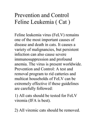 Prevention and Control
Feline Leukemia ( Cat )

Feline leukemia virus (FeLV) remains
one of the most important causes of
disease and death in cats. It causes a
variety of malignancies, but persistent
infection can also cause severe
immunosuppression and profound
anemia. The virus is present worldwide.
Prevention and Control: A test and
removal program to rid catteries and
multicat households of FeLV can be
extremely effective if these guidelines
are carefully followed:
1) All cats should be tested for FeLV
viremia (IFA is best).

2) All viremic cats should be removed.
 