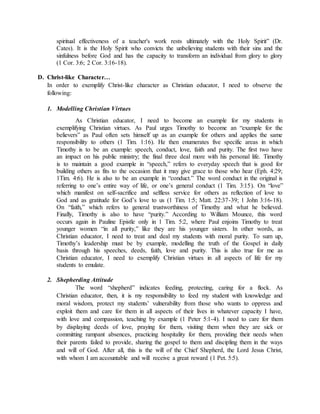spiritual effectiveness of a teacher's work rests ultimately with the Holy Spirit” (Dr.
Cates). It is the Holy Spirit who convicts the unbelieving students with their sins and the
sinfulness before God and has the capacity to transform an individual from glory to glory
(1 Cor. 3:6; 2 Cor. 3:16-18).
D. Christ-like Character…
In order to exemplify Christ-like character as Christian educator, I need to observe the
following:
1. Modelling Christian Virtues
As Christian educator, I need to become an example for my students in
exemplifying Christian virtues. As Paul urges Timothy to become an “example for the
believers” as Paul often sets himself up as an example for others and applies the same
responsibility to others (1 Tim. 1:16). He then enumerates five specific areas in which
Timothy is to be an example: speech, conduct, love, faith and purity. The first two have
an impact on his public ministry; the final three deal more with his personal life. Timothy
is to maintain a good example in “speech,” refers to everyday speech that is good for
building others as fits to the occasion that it may give grace to those who hear (Eph. 4:29;
1Tim. 4:6). He is also to be an example in “conduct.” The word conduct in the original is
referring to one’s entire way of life, or one’s general conduct (1 Tim. 3:15). On “love”
which manifest on self-sacrifice and selfless service for others as reflection of love to
God and as gratitude for God’s love to us (1 Tim. 1:5; Matt. 22:37-39; 1 John 3:16-18).
On “faith,” which refers to general trustworthiness of Timothy and what he believed.
Finally, Timothy is also to have “purity.” According to William Mounce, this word
occurs again in Pauline Epistle only in 1 Tim. 5:2, where Paul enjoins Timothy to treat
younger women “in all purity,” like they are his younger sisters. In other words, as
Christian educator, I need to treat and deal my students with moral purity. To sum up,
Timothy’s leadership must be by example, modelling the truth of the Gospel in daily
basis through his speeches, deeds, faith, love and purity. This is also true for me as
Christian educator, I need to exemplify Christian virtues in all aspects of life for my
students to emulate.
2. Shepherding Attitude
The word “shepherd” indicates feeding, protecting, caring for a flock. As
Christian educator, then, it is my responsibility to feed my student with knowledge and
moral wisdom, protect my students’ vulnerability from those who wants to oppress and
exploit them and care for them in all aspects of their lives in whatever capacity I have,
with love and compassion, teaching by example (1 Peter 5:1-4). I need to care for them
by displaying deeds of love, praying for them, visiting them when they are sick or
committing rampant absences, practicing hospitality for them, providing their needs when
their parents failed to provide, sharing the gospel to them and discipling them in the ways
and will of God. After all, this is the will of the Chief Shepherd, the Lord Jesus Christ,
with whom I am accountable and will receive a great reward (1 Pet. 5:5).
 