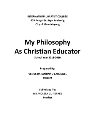 INTERNATIONAL BAPTIST COLLEGE
474 Arayat St. Brgy. Malamig
City of Mandaluyong
My Philosophy
As Christian Educator
School Year 2018-2019
Prepared By:
VENUS DARANTINAO CARBONEL
Student
Submitted To:
MS. VIOLETA GUTIERREZ
Teacher
 