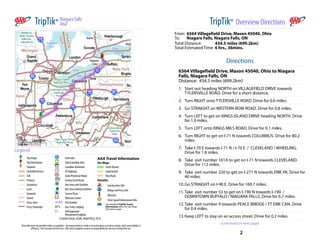 TripTik®  Niagara Falls
                            Atul                                                                                                                                        TripTik®  Overview Directions
                                                                                                                                                     From: 6564 Villagefield Drive, Mason 45040, Ohio
                                                                                                                                                     To:    Niagara Falls, Niagara Falls, ON
                                                                                                                                                     Total Distance:       434.5 miles (699.2km)
                                                                                                                                                     Total Estimated Time: 6 hrs., 36mins.


                                                                                                                                                                                  Directions
                                                                                                                                                       6564 Villagefield Drive, Mason 45040, Ohio to Niagara
                                                                                                                                                       Falls, Niagara Falls, ON
                                                                                                                                                       Distance:  434.5 miles (699.2km)     
                                                                                                                                                       1. Start out heading NORTH on VILLAGEFIELD DRIVE towards
                                                                                                                                                          TYLERSVILLE ROAD. Drive for a short distance.
                                                                                                                                                       2. Turn RIGHT onto TYLERSVILLE ROAD. Drive for 0.6 miles.
                                                                                                                                                       3. Go STRAIGHT on WESTERN ROW ROAD. Drive for 0.8 miles.
                                                                                                                                                       4. Turn LEFT to get on KINGS ISLAND DRIVE heading NORTH. Drive
                                                                                                                                                          for 1.9 miles.
                                                                                                                                                       5. Turn LEFT onto KINGS MILS ROAD. Drive for 0.1 miles.
                                                                                                                                                       6. Turn RIGHT to get on I­71 N towards COLUMBUS. Drive for 80.2
 100 mi                                                                                                                                                   miles.
 200 km
                                                                                                                                                       7. Take I­70 E towards I­71 N / I­70 E  /  CLEVELAND / WHEELING.
Legend                                                                                                                                                    Drive for 1.8 miles.
          Trip Origin                              Interstate                   AAA Travel Information
          Trip Destination                         TransCanadian Hwy
                                                                                                                                                       8. Take  exit number 101A to get on I­71 N towards CLEVELAND.
                                                                                On Map:
          Stopover                                 Canadian Autoroute                Scenic Byway
                                                                                                                                                          Drive for 112 miles.
          Controlled Access                        US Highway                        Construction                                                      9. Take  exit number 220 to get on I­271 N towards ERIE PA. Drive for
          Toll                                     State/Provincial Route            New Road                                                             40 miles.
          Primary                                  County/Local Route           Details:
          Secondary                                Rest Area with facilities           Construction Info                                               10. Go STRAIGHT on I­90 E. Drive for 169.7 miles.
          Local                                    Rest Area without facilities        Bridge and Ferry Info
          Unpaved                                  Service Plaza                                                                                       11. Take  exit number 53 to get on I­190 N towards I­190  /
                                                                                       Advisory
          Tunnel                                   Welcome Center                                                                                          DOWNTOWN BUFFALO / NIAGARA FALLS. Drive for 6.7 miles.
                                                                                       Strict Speed Enforcement Info
          Ferry, Auto                              Exit Number                       See detailed TripTik Scenic                                       12. Take  exit number 9 towards PEACE BRIDGE / FT ERIE CAN. Drive
          Ferry, Passenger                         Gas, Food, Lodging                Information after the last Map/
                                                                                     Directions page                                                       for 0.4 miles.
                                                   AAA Approved
                                                   Restaurants/Lodging
                                                ©2009 AAA, ESRI, NAVTEQ, TCS
                                                                                                                                                       13. Keep LEFT to stay on an access street. Drive for 0.2 miles.
                                                                                                                                                                               (continued on next page)
   These directions are provided solely as a guideline.  No representation is made or warranty given as to their content, route, practicability or
              efficiency.  User assumes all risk of use.  AAA and its suppliers assume no responsibility for any loss or delay from use.
                                                                                                                                                                                           2
 