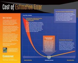 Cost of Estimation Error                                                                                                                                                 The Software Industry’s Estimation Problem
                                                                                                                                                                         Some people refer to the “software estimation problem”
                                                                                                                                                                         as though it were neutral: some project teams overestimate
                                                                      Cost, Effort, Schedule                                                                             and some underestimate. Research shows, however,
                                                                                                                                                                         that project teams almost never overestimate.
What’s the Harm?                                                             Underestimation: Undermined Planning                                                        The average project team underestimates by a factor
                                                                                                                                                                         of two! Software does not have a neutral estimation
“I need the software in three months, so I’ll
                                                                             Assumptions and Shortchanged
                                                                                                                                                                         problem; it has an underestimation problem.
tell the development staff that I need it in
                                                                             Upstream Activities
two months. I don’t think they can actually                                  When a project is underestimated to any significant
deliver it in two months, but at least that will                             degree, project plans will be based on the assumption
ensure that I get it in three months.”                                       of a smaller-than-actual project. This leads to planning
                                                                             mistakes including understaffing the development
This rationale is intuitive and appealing. But it
                                                                             team and underscoping important upstream work.
is ultimately destructive to software project costs
                                                                             This underscoping leads to mistakes that increase
and schedules. Projects that could have been
                                                                             defect rates and ultimately increase project cost and
completed in three months end up taking four
                                                                             schedule. It also leaves little time to address the
or five months because of the problems
                                                                             unforeseen issues that inevitably arise.
caused by such reasoning.

Underestimation causes a project to be
underscoped and underplanned. That increases
the number of mistakes that occur upstream.
These mistakes must be corrected eventually—
at much greater cost than if they had been                                                                                               Accurate Estimates:
corrected earlier. These mistakes erode cost                                                                                                The Holy Grail
                                                                                                                                                                                   Overestimation: Parkinson’s Law
and schedule and virtually eliminate mid-range                                                                                          Estimation errors of 5-10% in
to long-range predictability.                                                                                                             either direction create only             Overestimated projects can run afoul of
                                                                                                                                        minor problems. But the goal               Parkinson’s Law—the idea that work expands
Skillful project planners strive for accurate
                                                                                                                                         is “As accurate as possible.”             to fill available time. If a developer is given five
estimates, and they especially strive to
                                                                                                                                          Accurate estimates support               days to do a task that could be completed in
avoid underestimating.
                                                                                                                                           the most effective project              four days, somehow that work will expand to
                                                                                                                                           plans, shortest schedules,              fill five days. Parkinson’s Law is a valid concern,
                             Construx’s estimation consulting and                                                                            lowest cost, and most                 but strong project management is a better
                             training offerings are based on the
                             best-selling book Software Estimation:                                                                          predictable delivery of               response to it than biasing estimates is.
                             Demystifying the Black Art, by                                                                                 business commitments.
                             Construx’s founder, Steve McConnell.




S O F T WA R E D E V E LO P M E N T B E S T P R AC T I C E S

www.construx.com • Phone: 425.636.0100
Training • Consulting • Software Engineering Resources                  Underestimation                                                   Estimation Accuracy                                                Overestimation
 