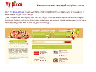 Интернет-каталог пиццерий my-pizza.com.ua

Сайт my-pizza.com.ua создан для того, чтоб предоставлять информацию о пиццериях и
компаниях по доставке пиццы.
Для владельцев пиццерий наш каталог будет полезен как источник целевого трафика с
высоким процентом конверсии и как площадка, где можно создать хорошую репутацию
своему заведению или услуге по доставке пиццы.
 