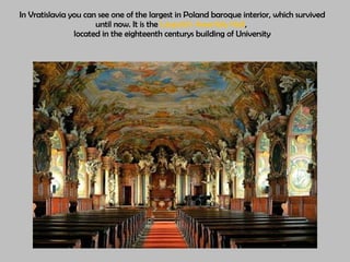 In Vratislavia  you can see one of the largest in Poland  b aroque interior, which survived until now .  It is the  Leopold ’s   Assembly Hall ,  located in the eighteenth centurys building of University 