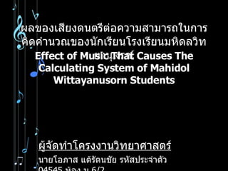 ผลของเสียงดนตรีต่อความสามารถในการคิดคำนวณของนักเรียนโรงเรียนมหิดลวิทยานุสรณ์ ผู้จัดทำโครงงานวิทยาศาสตร์ นายโอภาส แต้รัตนชัย รหัสประจำตัว  04545  ห้อง ม . 6/2 Effect of Music That Causes The Calculating System of Mahidol Wittayanusorn Students 