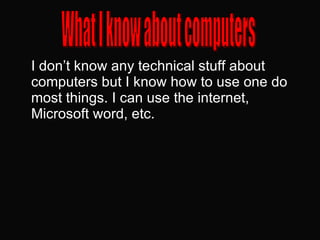 I don’t know any technical stuff about computers but I know how to use one do most things. I can use the internet, Microsoft word, etc.  What I know about computers 