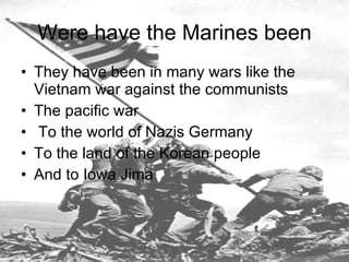 Were have the Marines been They have been in many wars like the Vietnam war against the communists  The pacific war To the world of Nazis Germany To the land of the Korean people  And to Iowa Jima  