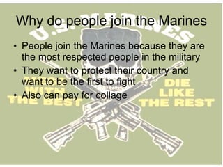 Why do people join the Marines People join the Marines because they are the most respected people in the military They want to protect their country and want to be the first to fight Also can pay for collage  