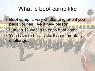 What is boot camp like Boot camp is very challenging and if you pass you feel like a new person It takes 12 weeks to pass boot camp  You have to be physically and mentally challenged  
