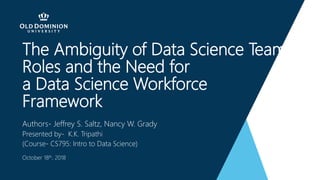 The Ambiguity of Data Science Team
Roles and the Need for
a Data Science Workforce
Framework
Authors- Jeffrey S. Saltz, Nancy W. Grady
Presented by- K.K. Tripathi
(Course- CS795: Intro to Data Science)
October 18th, 2018
 