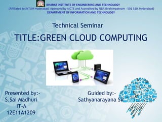 BHARAT INSTITUTE OF ENGINEERING AND TECHNOLOGY
(Affiliated to JNTUH Hyderabad, Approved by AICTE and Accredited by NBA Ibrahimpatnam - 501 510, Hyderabad)
DEPARTMENT OF INFORMATION AND TECHNOLOGY
TITLE:GREEN CLOUD COMPUTING
Technical Seminar
Presented by:- Guided by:-
S.Sai Madhuri Sathyanarayana Sir
IT-A
12E11A1209
 