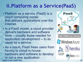 ii.Platform as a Service(PaaS)
• Platform as a service (PaaS) is a
cloud computing model
that delivers applications over the
Internet.
• In a PaaS model, a cloud provider
delivers hardware and software
tools -- usually those needed for
application development -- to its
users as a service.
• As a result, PaaS frees users from
having to install in-house
hardware and software to develop
or run a new application.
10GREEN CLOUD COMPUTING
 