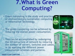 7.What is Green
Computing?
• Green computing is the study and practice
of environmentally sustainable computing
or Information Technology.
• The green computing can be achieved by
reducing the overall power consumption.
• This can be accomplished by redesigning
the infrastructure of network by reducing
the number of servers, switches and cables
or by applying the different power
consumption schemes and patterns.
14GREEN CLOUD COMPUTING
 