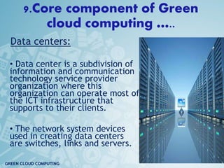 9.Core component of Green
cloud computing …..
• Data CenterDD
Data centers:
• Data center is a subdivision of
information and communication
technology service provider
organization where this
organization can operate most of
the ICT infrastructure that
supports to their clients.
• The network system devices
used in creating data centers
are switches, links and servers.
16
GREEN CLOUD COMPUTING
 