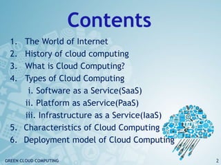 Contents
1. The World of Internet
2. History of cloud computing
3. What is Cloud Computing?
4. Types of Cloud Computing
i. Software as a Service(SaaS)
ii. Platform as aService(PaaS)
iii. Infrastructure as a Service(IaaS)
5. Characteristics of Cloud Computing
6. Deployment model of Cloud Computing
2GREEN CLOUD COMPUTING
 