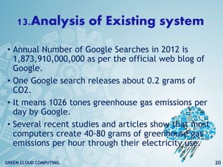 13.Analysis of Existing system
• Annual Number of Google Searches in 2012 is
1,873,910,000,000 as per the official web blog of
Google.
• One Google search releases about 0.2 grams of
CO2.
• It means 1026 tones greenhouse gas emissions per
day by Google.
• Several recent studies and articles show that most
computers create 40-80 grams of greenhouse gas
emissions per hour through their electricity use.
20GREEN CLOUD COMPUTING
 
