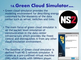 16.Green Cloud Simulator….
• Green cloud simulator provides the
modeling environment for describing energy
consumed by the elements of the data
center such as server, switches and links.
• The main focus of green cloud simulator is
on the packet level simulation of
communication in the data center
infrastructure which provides the finest
control and distinguishes it from any other
cloud simulation environment.
• The baseline of Green cloud simulator is
derived from NS-2 network simulator. It
comes as a pre-confined virtual machine
(VM) which works with VMWare player.
23
 