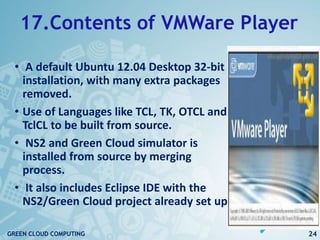 17.Contents of VMWare Player
• A default Ubuntu 12.04 Desktop 32-bit
installation, with many extra packages
removed.
• Use of Languages like TCL, TK, OTCL and
TclCL to be built from source.
• NS2 and Green Cloud simulator is
installed from source by merging
process.
• It also includes Eclipse IDE with the
NS2/Green Cloud project already set up.
24GREEN CLOUD COMPUTING
 