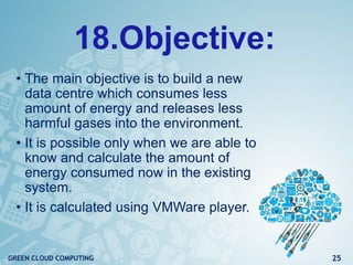 18.Objective:
• The main objective is to build a new
data centre which consumes less
amount of energy and releases less
harmful gases into the environment.
• It is possible only when we are able to
know and calculate the amount of
energy consumed now in the existing
system.
• It is calculated using VMWare player.
25GREEN CLOUD COMPUTING
 