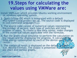 19.Steps for calculating the
values using VMWare are:
Install VMPLayer which provides Ubuntu working environment
on windows operating system.
2. Open Eclipse IDE which is integrated with a default
NS2/Green Cloud project set up. The source code is displayed
in tool command language(TCL).
3. The source code consist of numerical values representing
the number of servers, each type of switches and total
number of users. To create a new data center, make changes
in the numerical values applicable with the formulas.
4. Run the green cloud simulator to perform the calculation on
the values and for displaying the progress. It calculates the
total energy consumption by each of the device used in data
center.
5. The statistical result is displayed on the default browser
(i.e. Mozilla Firefox). The output is presented in the form of
pie chart and various graphs.
26GREEN CLOUD COMPUTING
 