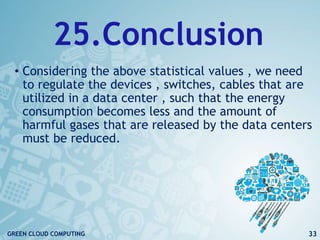 25.Conclusion
• Considering the above statistical values , we need
to regulate the devices , switches, cables that are
utilized in a data center , such that the energy
consumption becomes less and the amount of
harmful gases that are released by the data centers
must be reduced.
33GREEN CLOUD COMPUTING
 