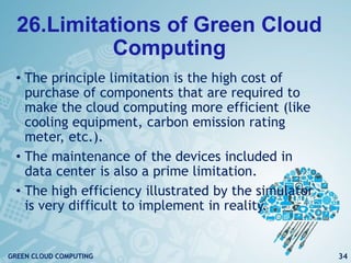 26.Limitations of Green Cloud
Computing
• The principle limitation is the high cost of
purchase of components that are required to
make the cloud computing more efficient (like
cooling equipment, carbon emission rating
meter, etc.).
• The maintenance of the devices included in
data center is also a prime limitation.
• The high efficiency illustrated by the simulator
is very difficult to implement in reality.
34GREEN CLOUD COMPUTING
 
