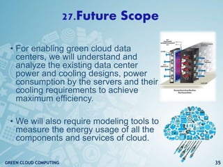 27.Future Scope
• For enabling green cloud data
centers, we will understand and
analyze the existing data center
power and cooling designs, power
consumption by the servers and their
cooling requirements to achieve
maximum efficiency.
• We will also require modeling tools to
measure the energy usage of all the
components and services of cloud.
35GREEN CLOUD COMPUTING
 